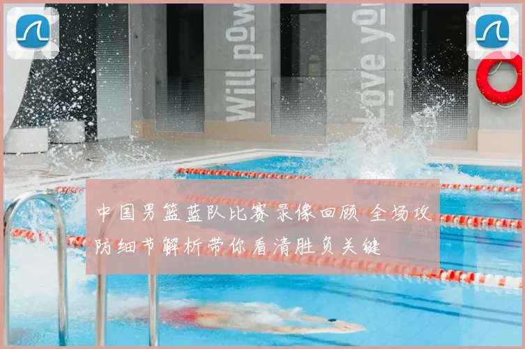 中国男篮蓝队比赛录像回顾 全场攻防细节解析带你看清胜负关键