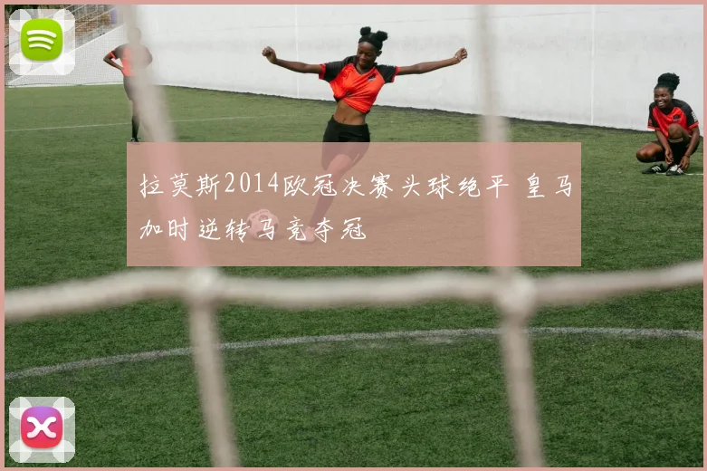 拉莫斯2014欧冠决赛头球绝平 皇马加时逆转马竞夺冠