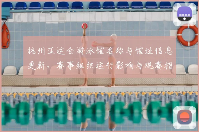 杭州亚运会游泳馆名称与馆址信息更新，赛事组织运行影响与观赛指引看点