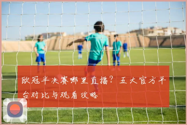 欧冠半决赛哪里直播？五大官方平台对比与观看攻略