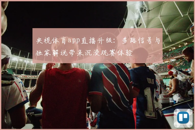 央视体育app直播升级：多路信号与独家解说带来沉浸观赛体验
