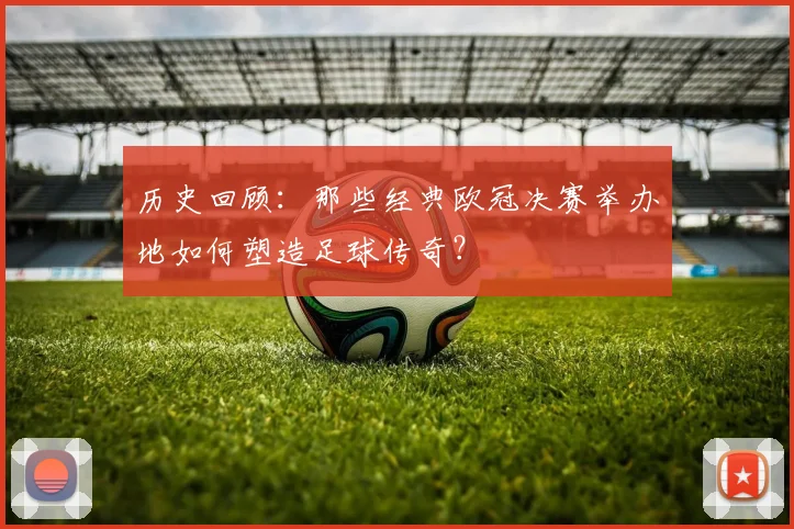 历史回顾：那些经典欧冠决赛举办地如何塑造足球传奇？
