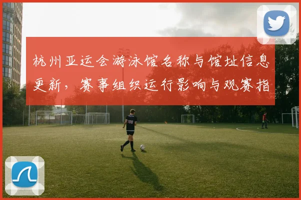 杭州亚运会游泳馆名称与馆址信息更新，赛事组织运行影响与观赛指引看点