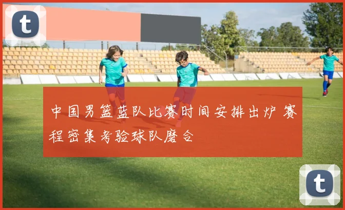 中国男篮蓝队比赛时间安排出炉 赛程密集考验球队磨合