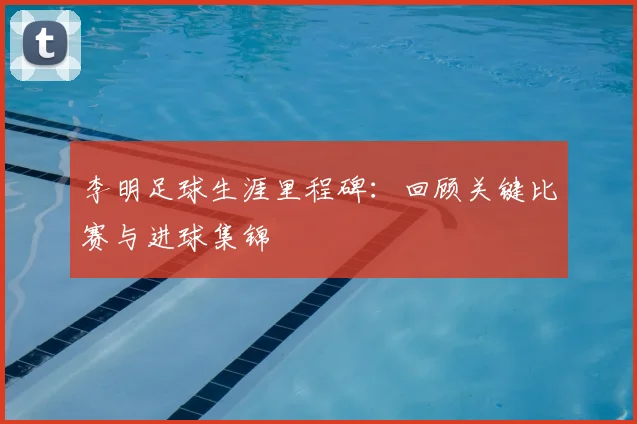 李明足球生涯里程碑：回顾关键比赛与进球集锦