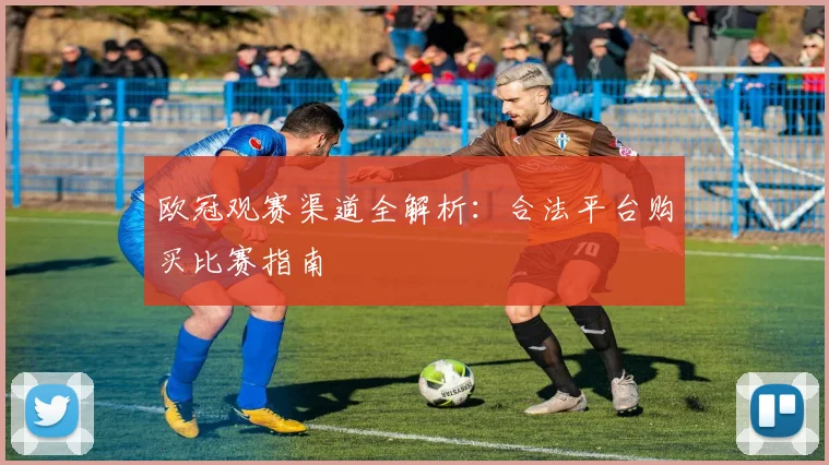 欧冠观赛渠道全解析：合法平台购买比赛指南