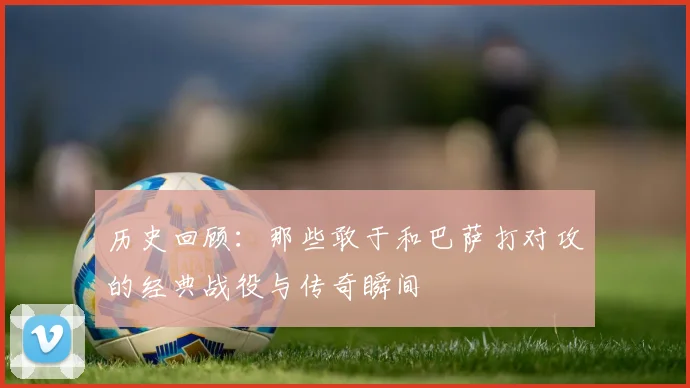 历史回顾：那些敢于和巴萨打对攻的经典战役与传奇瞬间